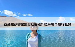 西藏拉萨哪家旅行社好点？拉萨哪个旅行社好