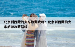 北京到西藏的火车旅游攻略？北京到西藏的火车旅游攻略路线