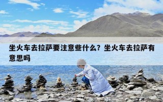 坐火车去拉萨要注意些什么？坐火车去拉萨有意思吗