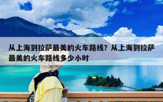 从上海到拉萨最美的火车路线？从上海到拉萨最美的火车路线多少小时