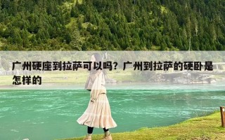 广州硬座到拉萨可以吗？广州到拉萨的硬卧是怎样的