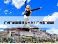 广州飞西藏要多少小时？广州直飞西藏