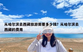 从哈尔滨去西藏旅游需要多少钱？从哈尔滨去西藏的费用