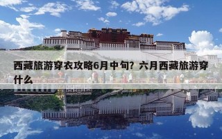 西藏旅游穿衣攻略6月中旬？六月西藏旅游穿什么