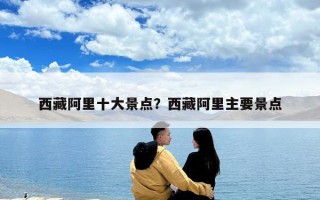 西藏阿里十大景点？西藏阿里主要景点