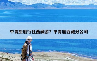 中青旅旅行社西藏游？中青旅西藏分公司