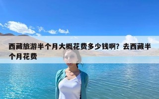 西藏旅游半个月大概花费多少钱啊？去西藏半个月花费