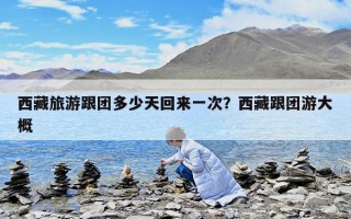 西藏旅游跟团多少天回来一次？西藏跟团游大概