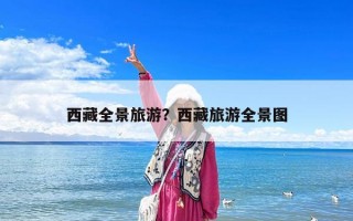西藏全景旅游？西藏旅游全景图