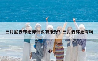 三月底去林芝穿什么衣服好？三月去林芝冷吗