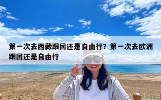 第一次去西藏跟团还是自由行？第一次去欧洲跟团还是自由行