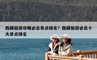 西藏旅游攻略必去景点排名？西藏旅游必去十大景点排名