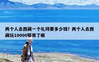 两个人去西藏一个礼拜要多少钱？两个人去西藏玩10000够用了嘛