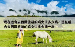 现在适合去西藏旅游的吗女生多少钱？现在适合去西藏旅游的吗女生多少钱一年