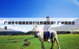 广州市中国国旅旅行社西藏旅游？广州国旅全名