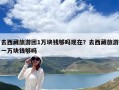 去西藏旅游团1万块钱够吗现在？去西藏旅游一万块钱够吗