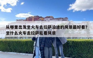 从哪里出发坐火车去拉萨沿途的风景最好看？坐什么火车去拉萨能看风景