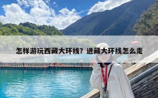 怎样游玩西藏大环线？进藏大环线怎么走
