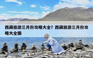 西藏旅游三月份攻略大全？西藏旅游三月份攻略大全图