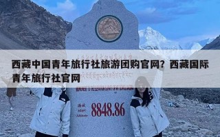 西藏中国青年旅行社旅游团购官网？西藏国际青年旅行社官网