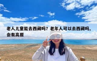 老人儿童能去西藏吗？老年人可以去西藏吗,会有高原