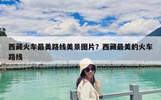 西藏火车最美路线美景图片？西藏最美的火车路线
