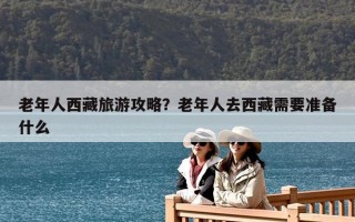 老年人西藏旅游攻略？老年人去西藏需要准备什么