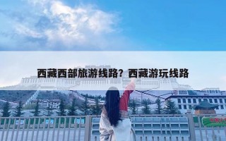 西藏西部旅游线路？西藏游玩线路
