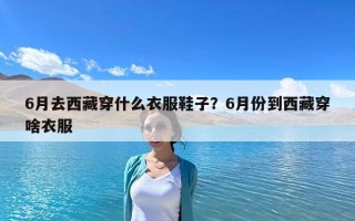 6月去西藏穿什么衣服鞋子？6月份到西藏穿啥衣服