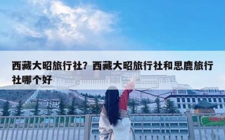 西藏大昭旅行社？西藏大昭旅行社和思鹿旅行社哪个好