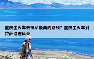 重庆坐火车去拉萨最美的路线？重庆坐火车到拉萨沿途风景