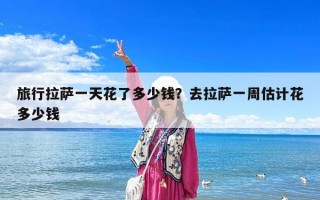 旅行拉萨一天花了多少钱？去拉萨一周估计花多少钱