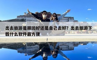 出去旅游是跟团好还是自己去好？出去旅游下载什么软件最方便