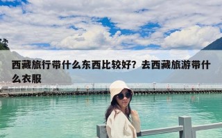 西藏旅行带什么东西比较好？去西藏旅游带什么衣服