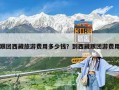 跟团西藏旅游费用多少钱？到西藏跟团游费用