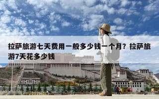 拉萨旅游七天费用一般多少钱一个月？拉萨旅游7天花多少钱