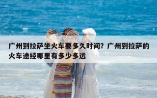 广州到拉萨坐火车要多久时间？广州到拉萨的火车途经哪里有多少多远