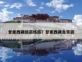 甘肃西藏旅游线路？甘肃西藏自驾游