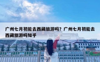 广州七月初能去西藏旅游吗？广州七月初能去西藏旅游吗知乎