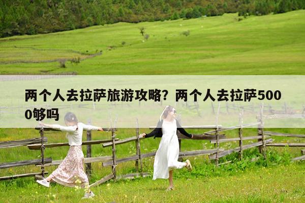 两个人去拉萨旅游攻略?两个人去拉萨5000够吗