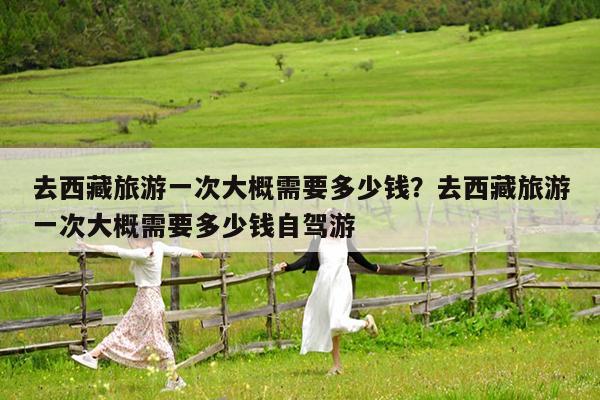 去西藏旅游一次大概需要多少钱?去西藏旅游一次大概需要多少钱自驾游