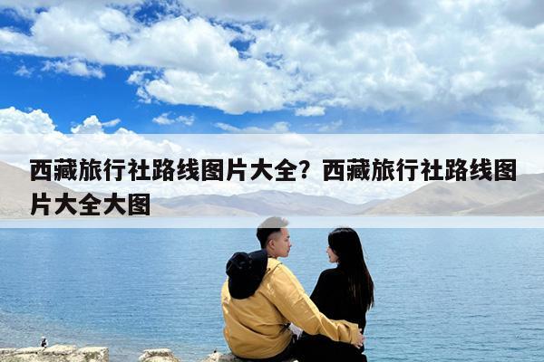 西藏旅行社路线图片大全?西藏旅行社路线图片大全大图