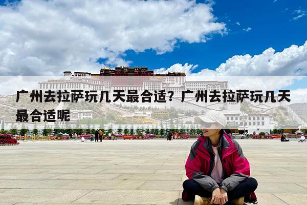 广州去拉萨玩几天最合适?广州去拉萨玩几天最合适呢