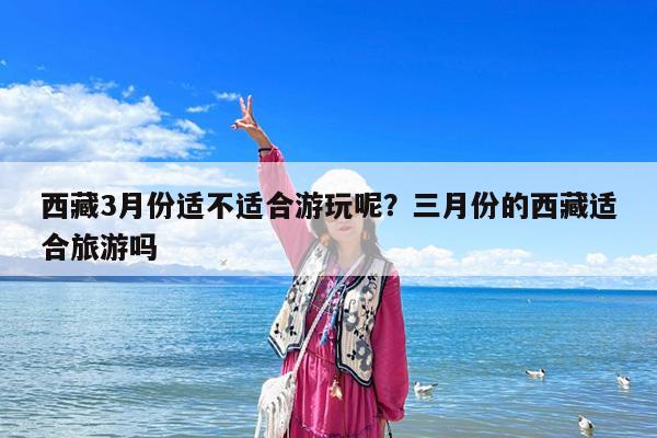 西藏3月份适不适合游玩呢?三月份的西藏适合旅游吗