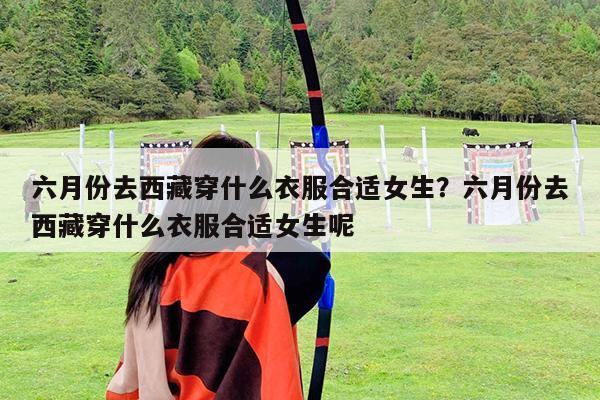 六月份去西藏穿什么衣服合适女生?六月份去西藏穿什么衣服合适女生呢