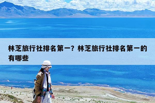 林芝旅行社排名第一?林芝旅行社排名第一的有哪些