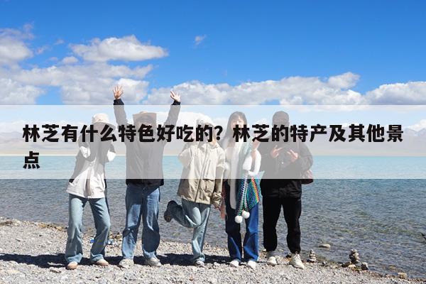 林芝有什么特色好吃的?林芝的特产及其他景点