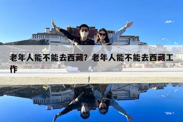 老年人能不能去西藏?老年人能不能去西藏工作
