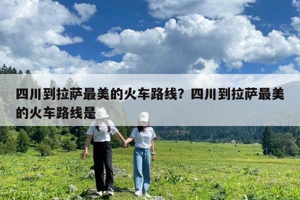 四川到拉萨最美的火车路线?四川到拉萨最美的火车路线是
