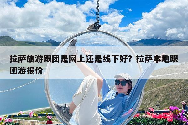 拉萨旅游跟团是网上还是线下好?拉萨本地跟团游报价